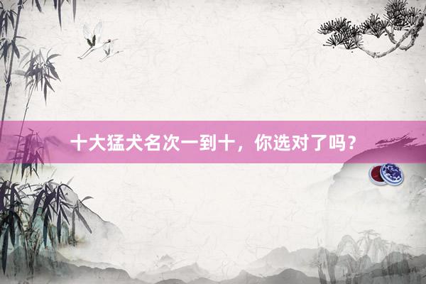 十大猛犬名次一到十，你选对了吗？